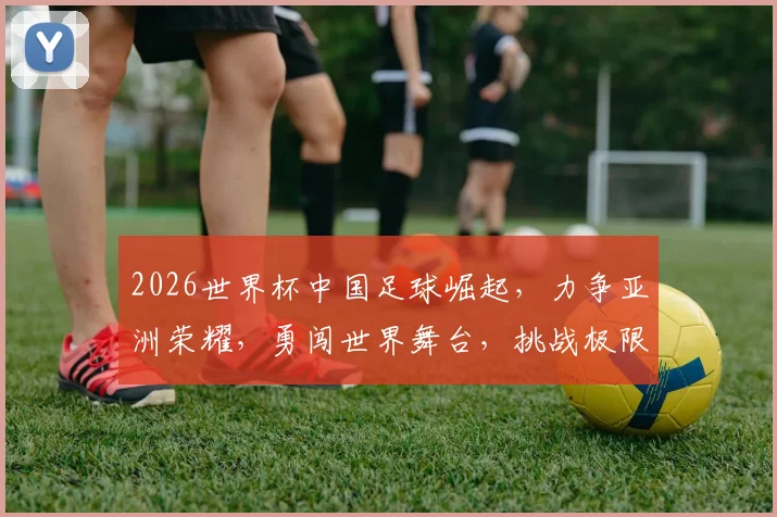 2026世界杯中国足球崛起，力争亚洲荣耀，勇闯世界舞台，挑战极限