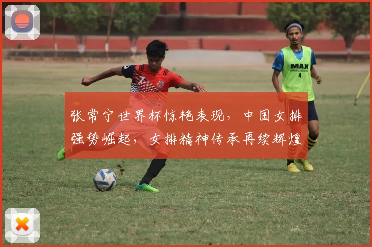 张常宁世界杯惊艳表现，中国女排强势崛起，女排精神传承再续辉煌