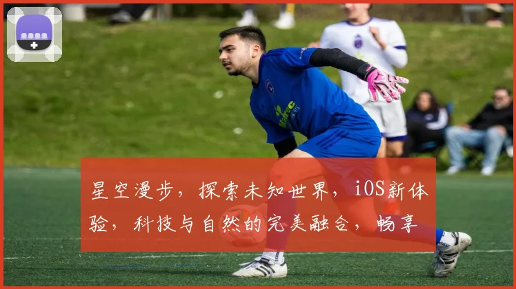 星空漫步，探索未知世界，iOS新体验，科技与自然的完美融合，畅享无尽宇宙之旅。