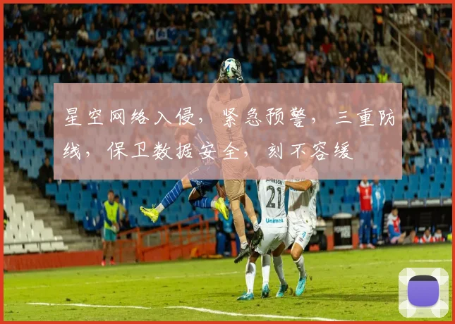 星空网络入侵，紧急预警，三重防线，保卫数据安全，刻不容缓