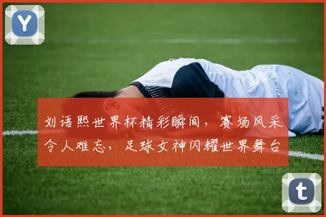 刘语熙世界杯精彩瞬间，赛场风采令人难忘，足球女神闪耀世界舞台