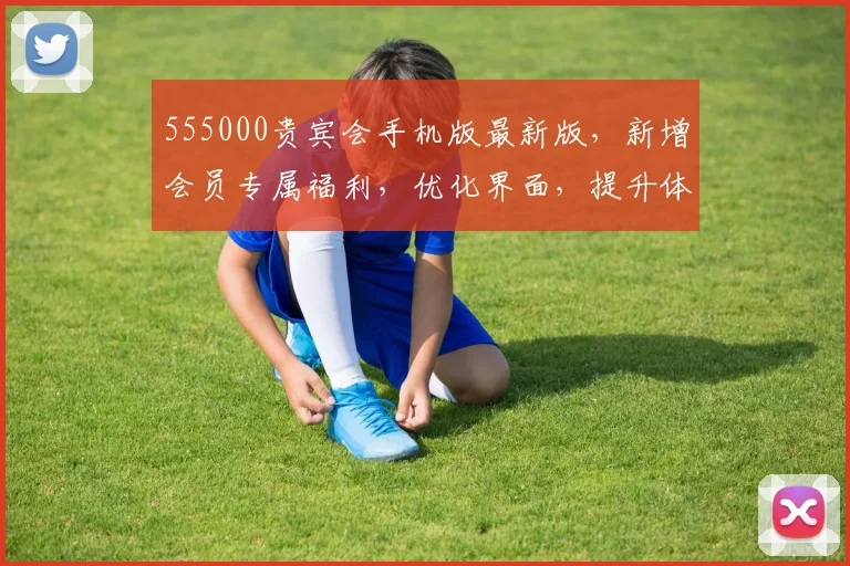 555000贵宾会手机版最新版，新增会员专属福利，优化界面，提升体验，3大亮点不容错过，