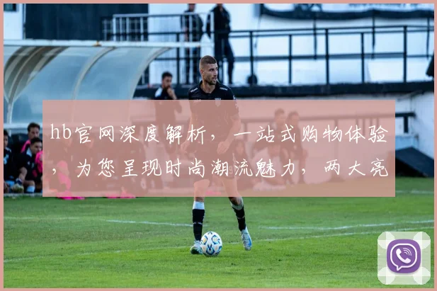 hb官网深度解析，一站式购物体验，为您呈现时尚潮流魅力，两大亮点不容错过