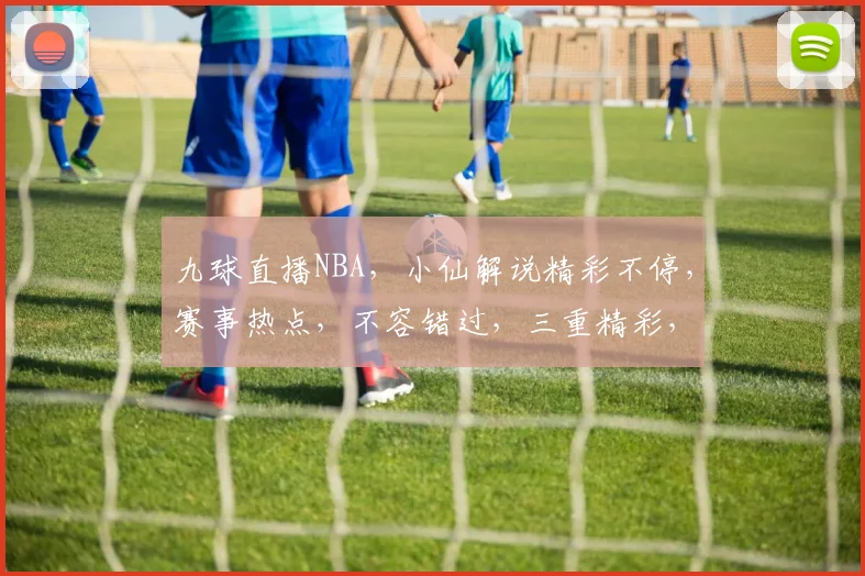 九球直播NBA，小仙解说精彩不停，赛事热点，不容错过，三重精彩，尽在九球体育