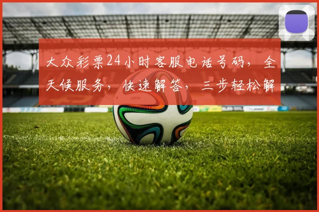 大众彩票24小时客服电话号码，全天候服务，快速解答，三步轻松解决疑问，敬请关注